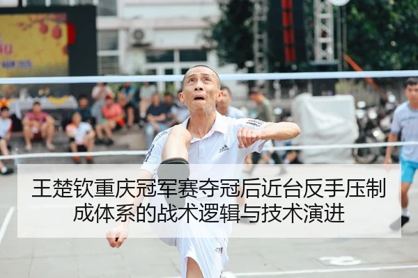 王楚钦重庆冠军赛夺冠后近台反手压制成体系的战术逻辑与技术演进